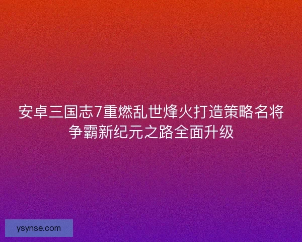 安卓三国志7重燃乱世烽火打造策略名将争霸新纪元之路全面升级
