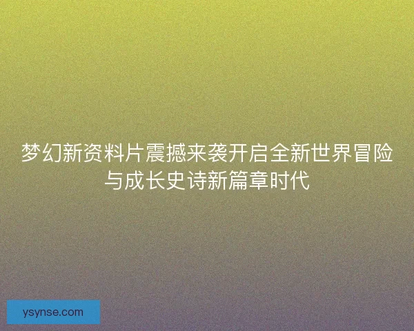 梦幻新资料片震撼来袭开启全新世界冒险与成长史诗新篇章时代