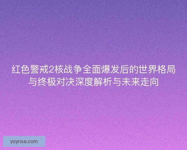 红色警戒2核战争全面爆发后的世界格局与终极对决深度解析与未来走向