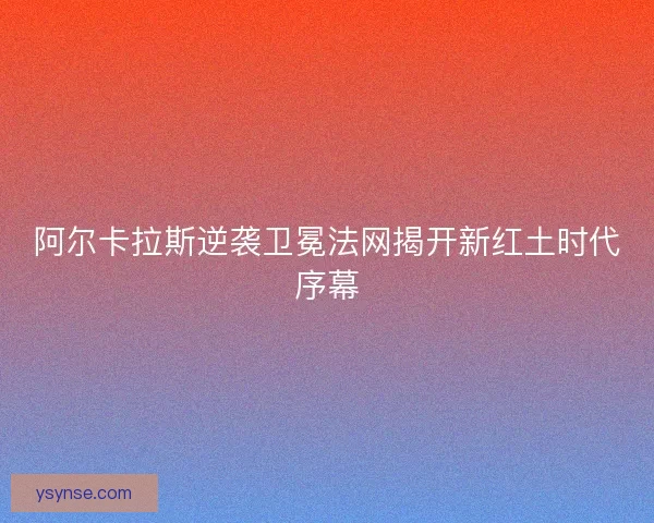 阿尔卡拉斯逆袭卫冕法网揭开新红土时代序幕